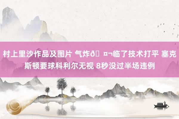 村上里沙作品及图片 气炸🤬临了技术打平 塞克斯顿要球科利尔无视 8秒没过半场违例