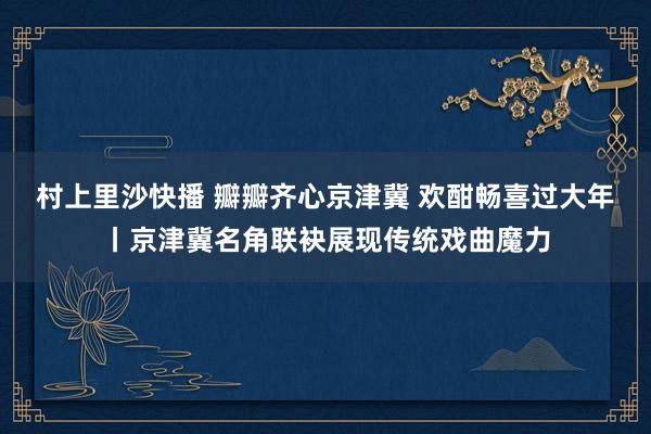 村上里沙快播 瓣瓣齐心京津冀 欢酣畅喜过大年丨京津冀名角联袂展现传统戏曲魔力