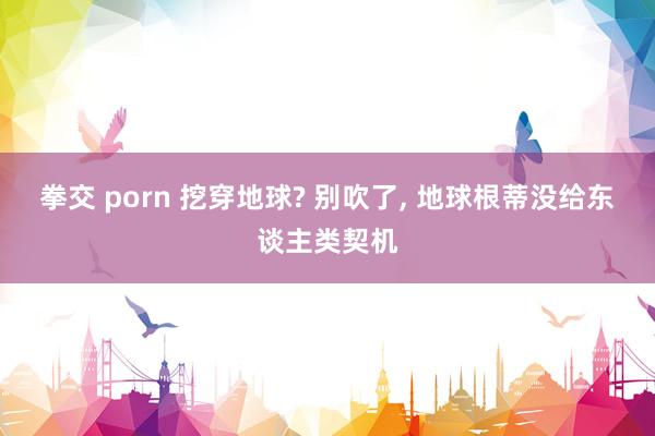 拳交 porn 挖穿地球? 别吹了, 地球根蒂没给东谈主类契机