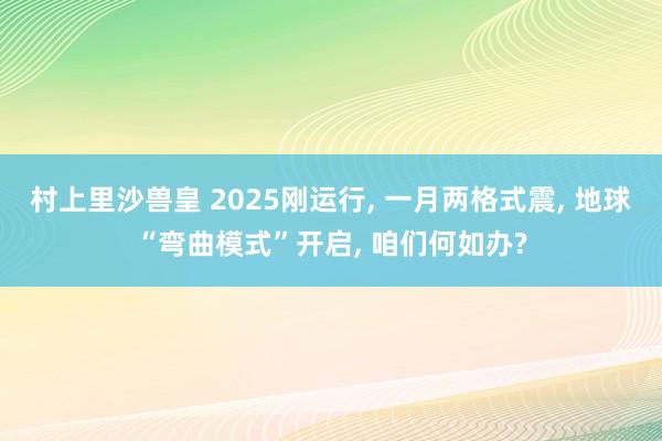 村上里沙兽皇 2025刚运行， 一月两格式震， 地球“弯曲模式”开启， 咱们何如办?