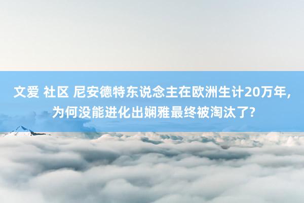 文爱 社区 尼安德特东说念主在欧洲生计20万年, 为何没能进化出娴雅最终被淘汰了?