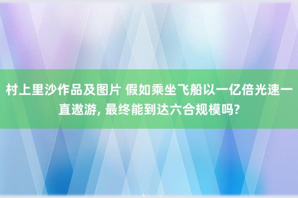村上里沙作品及图片 假如乘坐飞船以一亿倍光速一直遨游， 最终能到达六合规模吗?
