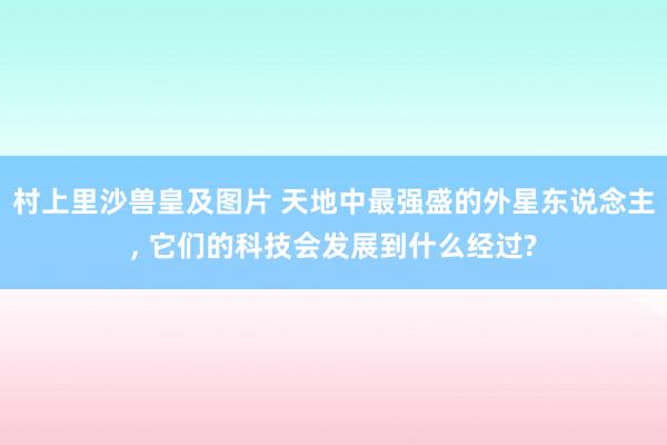 村上里沙兽皇及图片 天地中最强盛的外星东说念主, 它们的科技会发展到什么经过?
