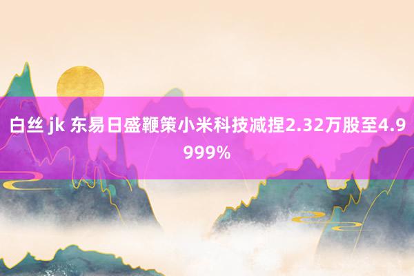 白丝 jk 东易日盛鞭策小米科技减捏2.32万股至4.9999%
