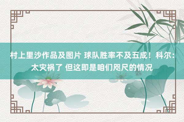 村上里沙作品及图片 球队胜率不及五成！科尔：太灾祸了 但这即是咱们咫尺的情况