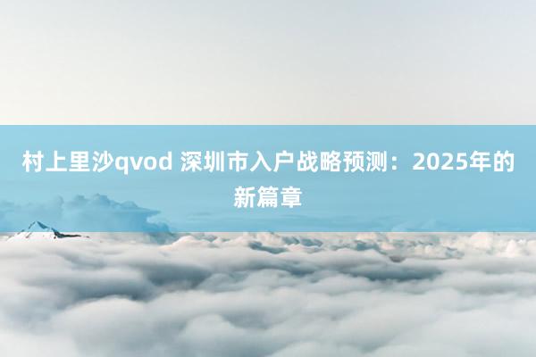 村上里沙qvod 深圳市入户战略预测：2025年的新篇章