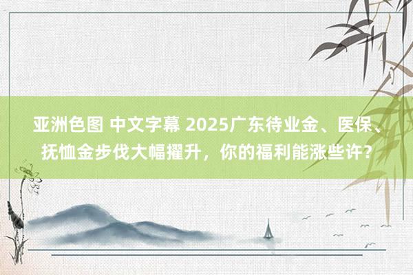 亚洲色图 中文字幕 2025广东待业金、医保、抚恤金步伐大幅擢升，你的福利能涨些许？