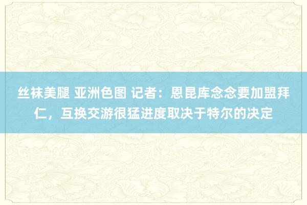 丝袜美腿 亚洲色图 记者：恩昆库念念要加盟拜仁，互换交游很猛进度取决于特尔的决定