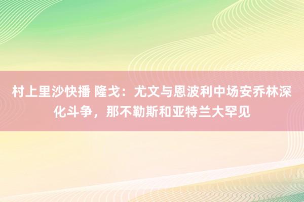 村上里沙快播 隆戈：尤文与恩波利中场安乔林深化斗争，那不勒斯和亚特兰大罕见