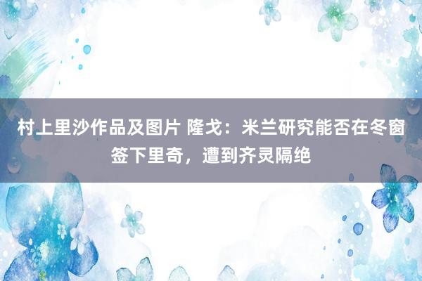 村上里沙作品及图片 隆戈：米兰研究能否在冬窗签下里奇，遭到齐灵隔绝