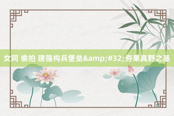 女同 偷拍 建强构兵堡垒&#32;夯果真野之基