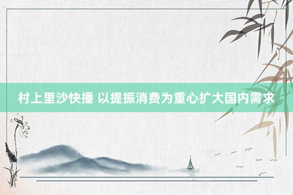 村上里沙快播 以提振消费为重心扩大国内需求
