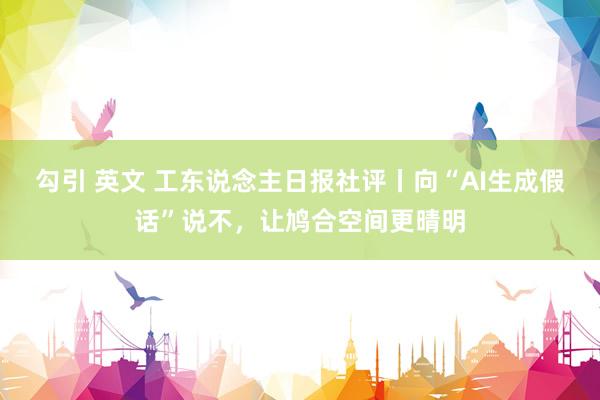 勾引 英文 工东说念主日报社评丨向“AI生成假话”说不，让鸠合空间更晴明