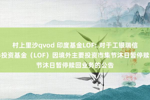 村上里沙qvod 印度基金LOF: 对于工银瑞信印度市集证券投资基金（LOF）因境外主要投资市集节沐日暂停赎回业务的公告