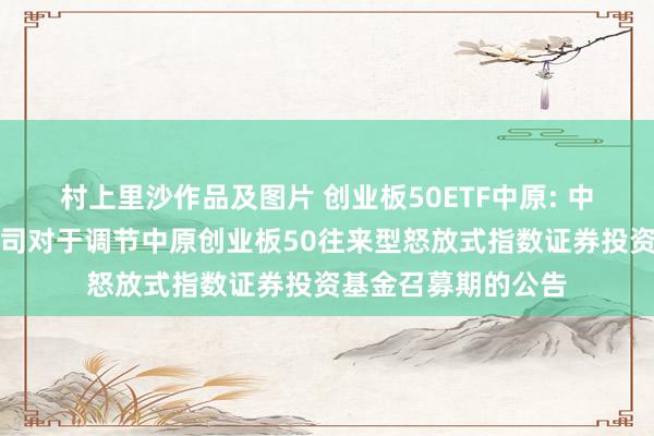 村上里沙作品及图片 创业板50ETF中原: 中原基金处理有限公司对于调节中原创业板50往来型怒放式指数证券投资基金召募期的公告