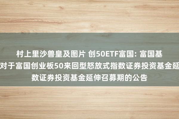 村上里沙兽皇及图片 创50ETF富国: 富国基金惩处有限公司对于富国创业板50来回型怒放式指数证券投资基金延伸召募期的公告