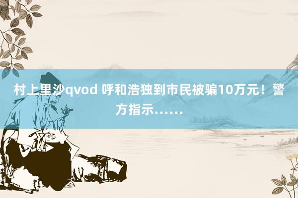 村上里沙qvod 呼和浩独到市民被骗10万元！警方指示……