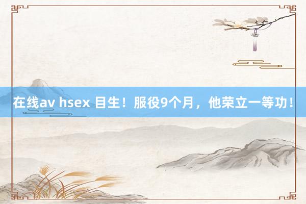 在线av hsex 目生！服役9个月，他荣立一等功！