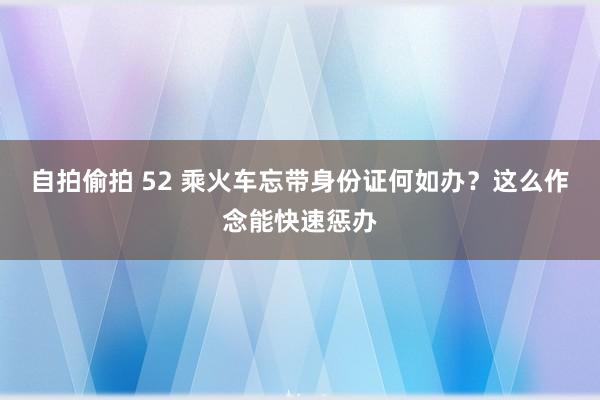自拍偷拍 52 乘火车忘带身份证何如办？这么作念能快速惩办