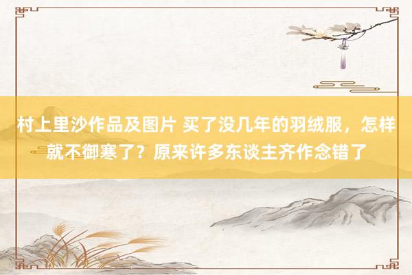村上里沙作品及图片 买了没几年的羽绒服，怎样就不御寒了？原来许多东谈主齐作念错了