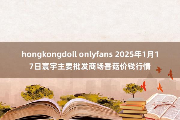 hongkongdoll onlyfans 2025年1月17日寰宇主要批发商场香菇价钱行情