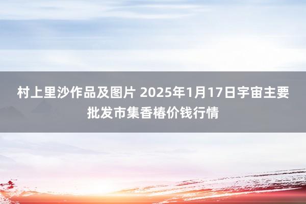 村上里沙作品及图片 2025年1月17日宇宙主要批发市集香椿价钱行情