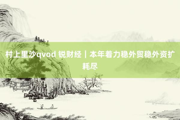 村上里沙qvod 锐财经｜本年着力稳外贸稳外资扩耗尽