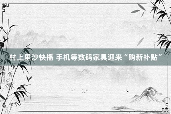 村上里沙快播 手机等数码家具迎来“购新补贴”