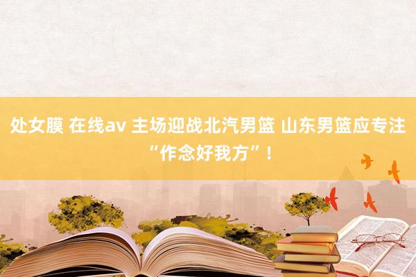 处女膜 在线av 主场迎战北汽男篮 山东男篮应专注“作念好我方”！