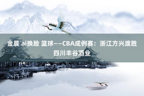 金晨 ai换脸 篮球——CBA成例赛：浙江方兴渡胜四川丰谷酒业