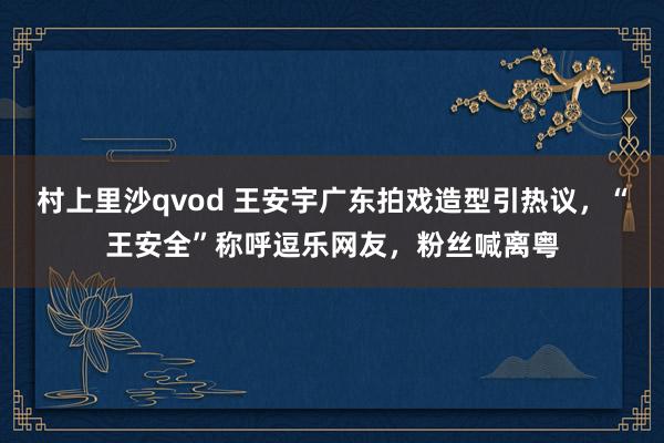 村上里沙qvod 王安宇广东拍戏造型引热议，“王安全”称呼逗乐网友，粉丝喊离粤