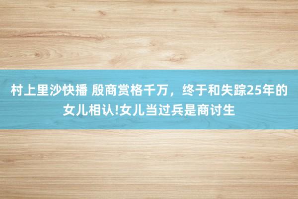 村上里沙快播 殷商赏格千万，终于和失踪25年的女儿相认!女儿当过兵是商讨生