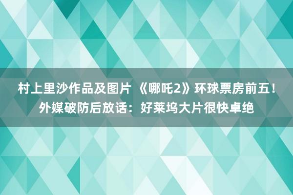 村上里沙作品及图片 《哪吒2》环球票房前五！外媒破防后放话：好莱坞大片很快卓绝