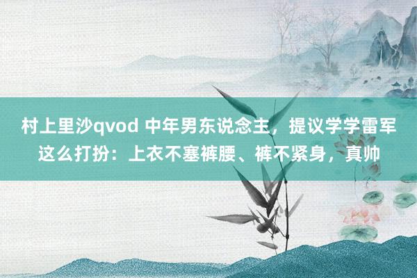 村上里沙qvod 中年男东说念主，提议学学雷军这么打扮：上衣不塞裤腰、裤不紧身，真帅