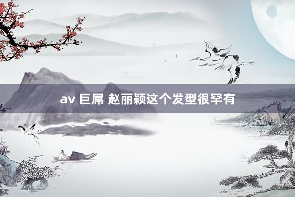 av 巨屌 赵丽颖这个发型很罕有