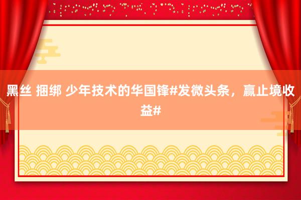 黑丝 捆绑 少年技术的华国锋#发微头条，赢止境收益#