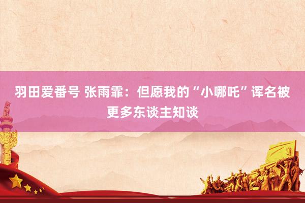 羽田爱番号 张雨霏：但愿我的“小哪吒”诨名被更多东谈主知谈
