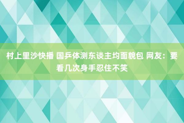 村上里沙快播 国乒体测东谈主均面貌包 网友：要看几次身手忍住不笑