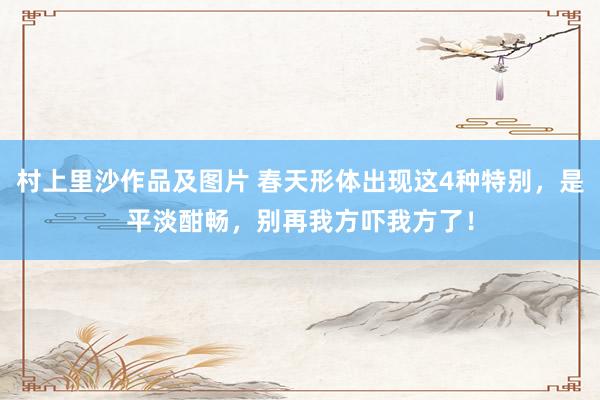 村上里沙作品及图片 春天形体出现这4种特别，是平淡酣畅，别再我方吓我方了！
