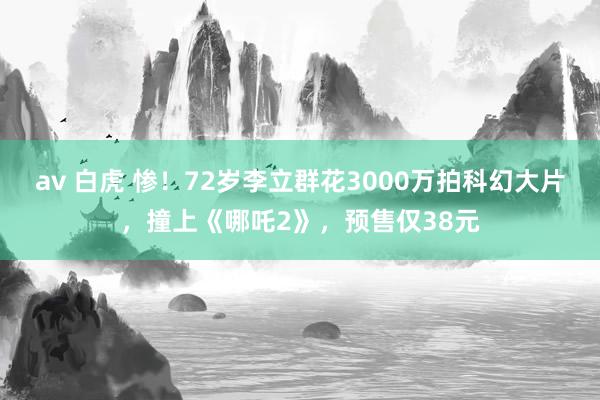 av 白虎 惨！72岁李立群花3000万拍科幻大片，撞上《哪吒2》，预售仅38元