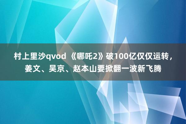 村上里沙qvod 《哪吒2》破100亿仅仅运转，姜文、吴京、赵本山要掀翻一波新飞腾