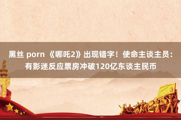 黑丝 porn 《哪吒2》出现错字！使命主谈主员：有影迷反应　票房冲破120亿东谈主民币