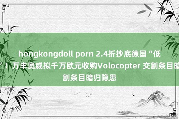hongkongdoll porn 2.4折抄底德国“低空始祖”！万丰奥威拟千万欧元收购Volocopter 交割条目暗归隐患