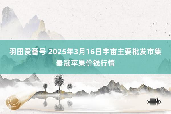 羽田爱番号 2025年3月16日宇宙主要批发市集秦冠苹果价钱行情