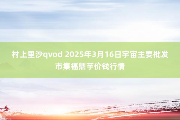 村上里沙qvod 2025年3月16日宇宙主要批发市集福鼎芋价钱行情
