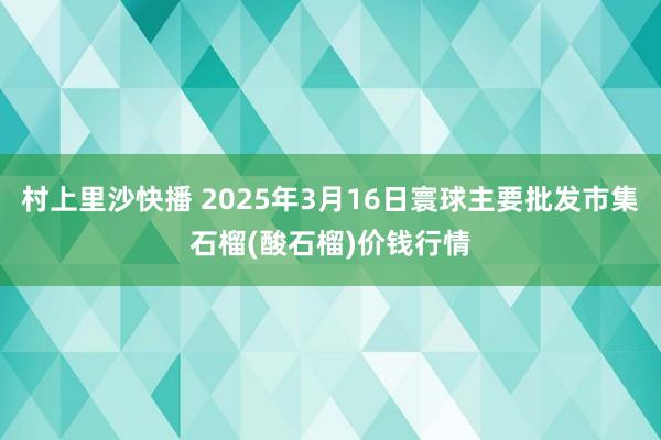 村上里沙快播 2025年3月16日寰球主要批发市集石榴(酸石榴)价钱行情