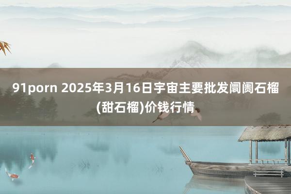 91porn 2025年3月16日宇宙主要批发阛阓石榴(甜石榴)价钱行情
