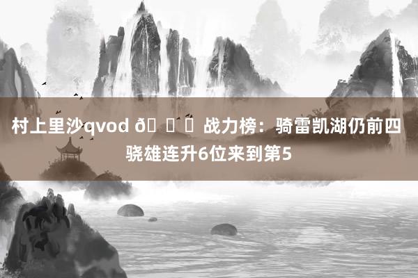 村上里沙qvod 🔔战力榜：骑雷凯湖仍前四 骁雄连升6位来到第5