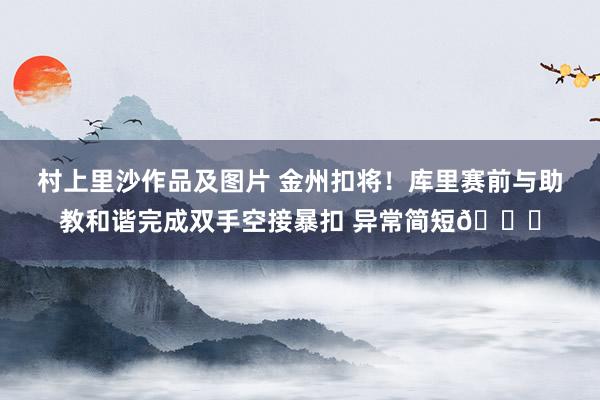 村上里沙作品及图片 金州扣将！库里赛前与助教和谐完成双手空接暴扣 异常简短😄
