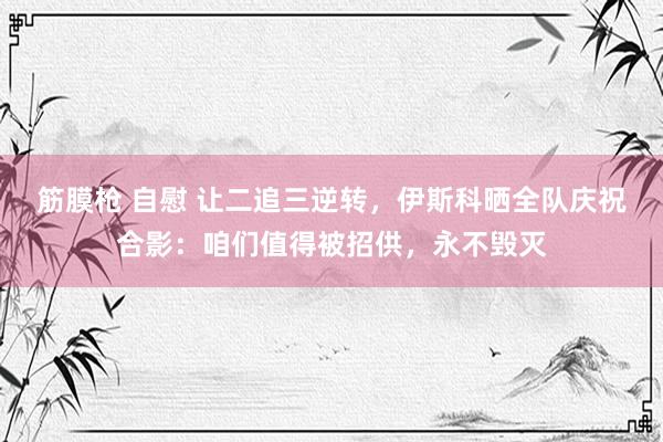 筋膜枪 自慰 让二追三逆转，伊斯科晒全队庆祝合影：咱们值得被招供，永不毁灭